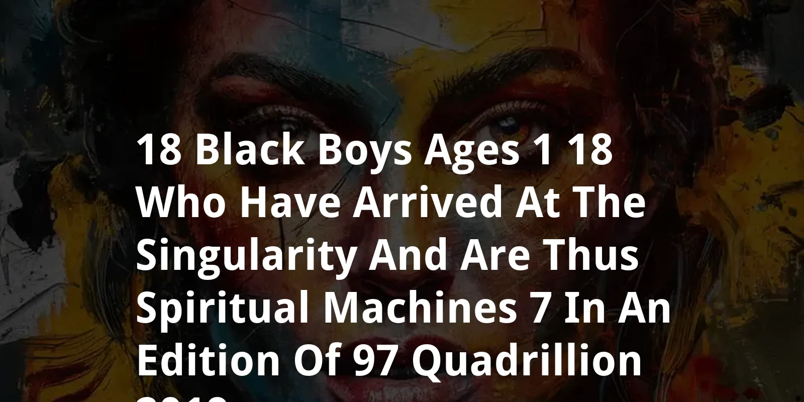 18 Black Boys Ages 1-18 Who Have Arrived at the Singularity and Are Thus Spiritual Machines: $7 in an Edition of $97 Quadrillion (2019)