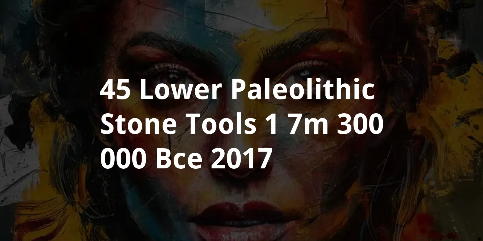 45 Lower Paleolithic Stone Tools, 1.7M-300,000 BCE (2017)